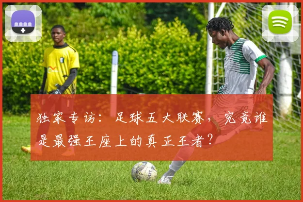 独家专访：足球五大联赛，究竟谁是最强王座上的真正王者？