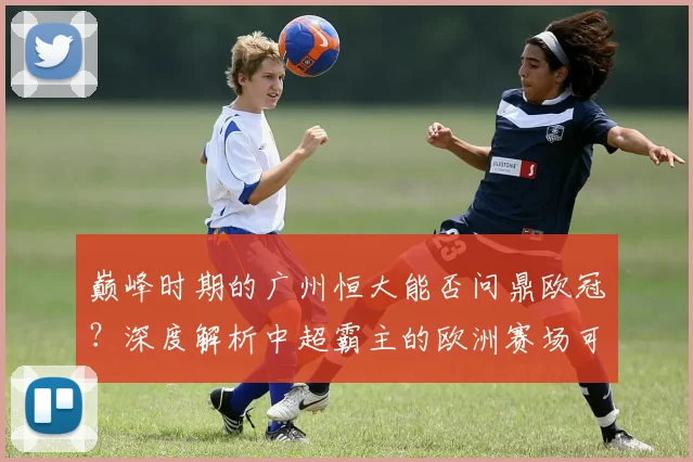 巅峰时期的广州恒大能否问鼎欧冠？深度解析中超霸主的欧洲赛场可能性