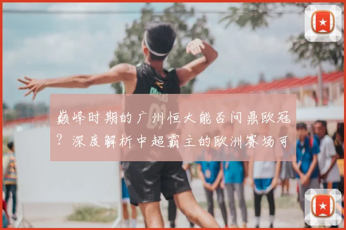 巅峰时期的广州恒大能否问鼎欧冠？深度解析中超霸主的欧洲赛场可能性