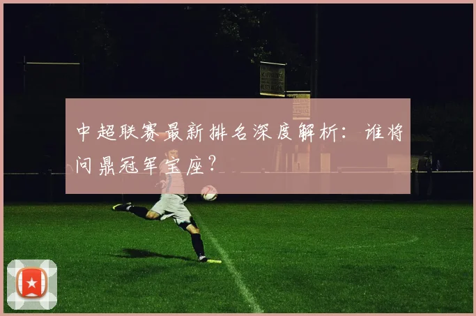 中超联赛最新排名深度解析：谁将问鼎冠军宝座？