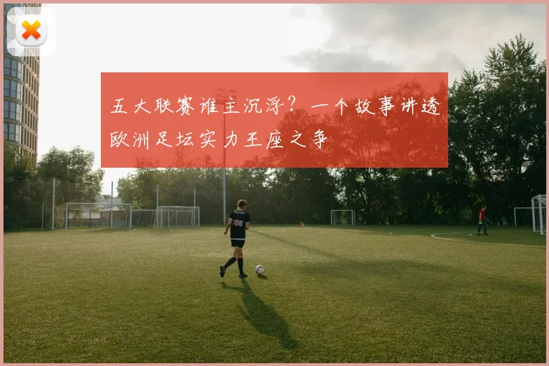 五大联赛谁主沉浮？一个故事讲透欧洲足坛实力王座之争